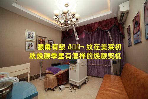 眼角有皱 🐬 纹在美莱初秋焕颜季里有怎样的焕颜契机